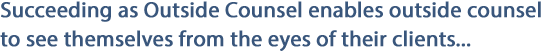 Succeeding as Outside Counsel enables outside counsel to see themselves from the eyes of their clients...